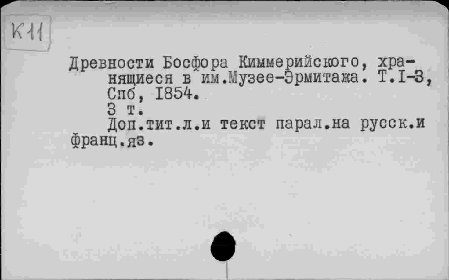 ﻿КЦ
Древности Босфора Киммерийского, хранящиеся в им.Музее-Эрмитака. Т.1-3 Спб, 1854.
3 т.
Доп.тит.л.и текст парад.на русск.и франц.яз.